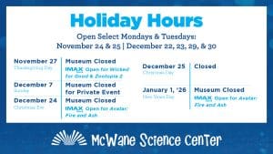 McWane Science Center Holiday Hours. Open select Mondays and Tuesdays: November 24 & 25, and December 22, 23, 29, & 30.November 27 (Thanksgiving): Museum Closed. IMAX Open for Wicked Good & Zootopia 2. December 7: Museum Closed for Private Event. December 24 (Christmas Eve): Museum Closed. IMAX Open for Avatar: Fire and Ash. December 25 (Christmas Day): Closed. January 1, 2026 (New Year's Day): Museum Closed. IMAX Open for Avatar: Fire and Ash.